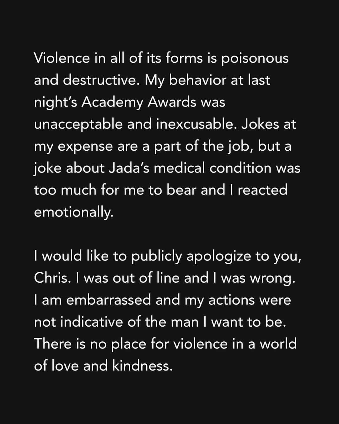 ウィル・スミスのインスタグラム：「Violence in all of its forms is poisonous and destructive. My behavior at last night’s Academy Awards was unacceptable and inexcusable. Jokes at my expense are a part of the job, but a joke about Jada’s medical condition was too much for me to bear and I reacted emotionally.  I would like to publicly apologize to you, Chris. I was out of line and I was wrong. I am embarrassed and my actions were not indicative of the man I want to be. There is no place for violence in a world of love and kindness.     I would also like to apologize to the Academy, the producers of the show, all the attendees and everyone watching around the world. I would like to apologize to the Williams Family and my King Richard Family. I deeply regret that my behavior has stained what has been an otherwise gorgeous journey for all of us.   I am a work in progress.  Sincerely,  Will」